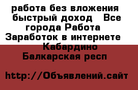 работа без вложения, быстрый доход - Все города Работа » Заработок в интернете   . Кабардино-Балкарская респ.